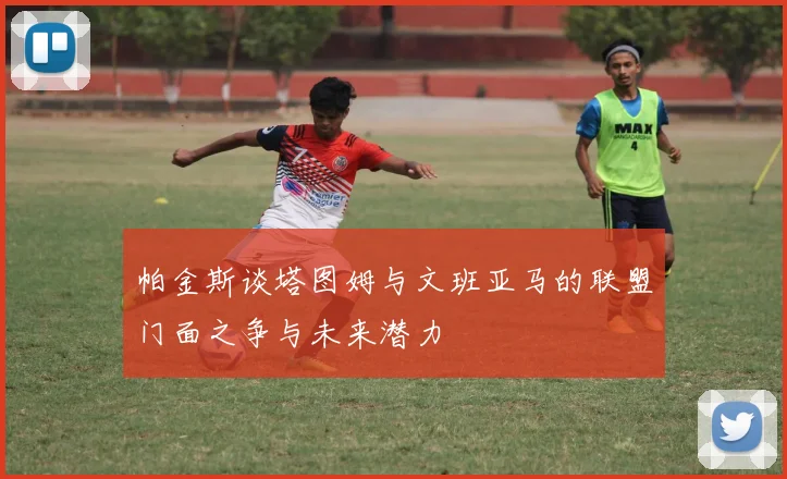帕金斯谈塔图姆与文班亚马的联盟门面之争与未来潜力