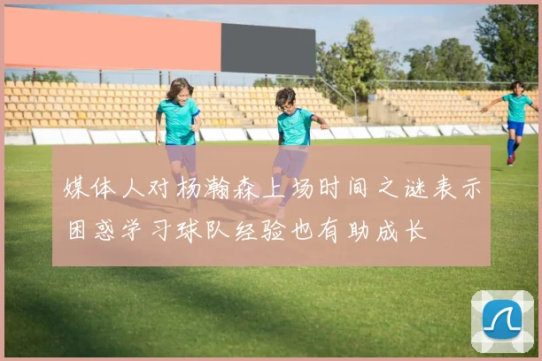 媒体人对杨瀚森上场时间之谜表示困惑学习球队经验也有助成长