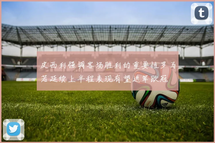 皮西利强调客场胜利的重要性罗马若延续上半程表现有望进军欧冠