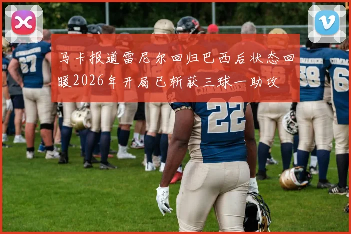 马卡报道雷尼尔回归巴西后状态回暖2026年开局已斩获三球一助攻