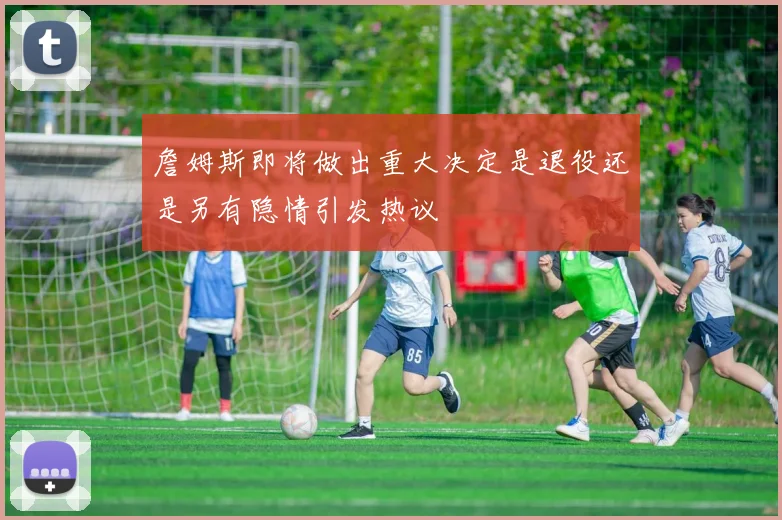 詹姆斯即将做出重大决定是退役还是另有隐情引发热议