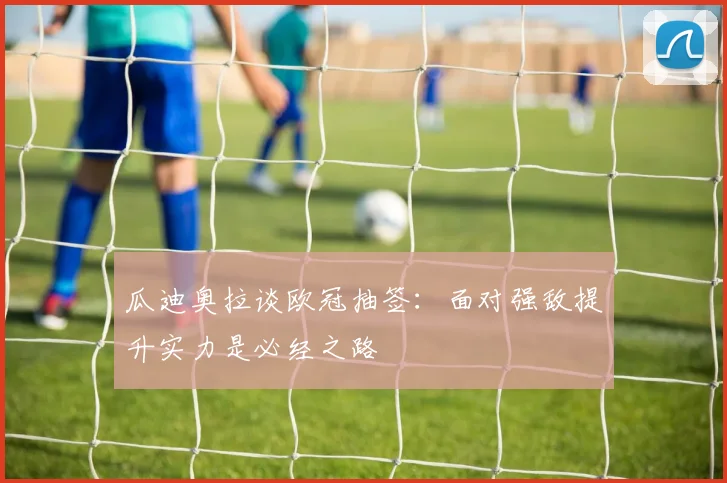 瓜迪奥拉谈欧冠抽签：面对强敌提升实力是必经之路