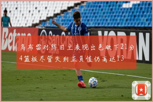 乌布雷对阵旧主表现出色砍下21分4篮板尽管失利正负值仍高达13