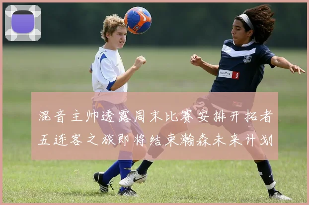 混音主帅透露周末比赛安排开拓者五连客之旅即将结束瀚森未来计划待定