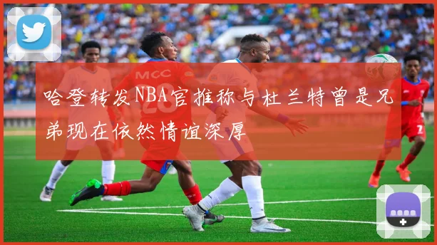 哈登转发NBA官推称与杜兰特曾是兄弟现在依然情谊深厚