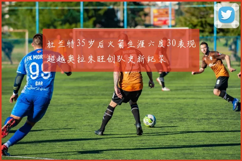 杜兰特35岁后火箭生涯六度30表现超越奥拉朱旺创队史新纪录