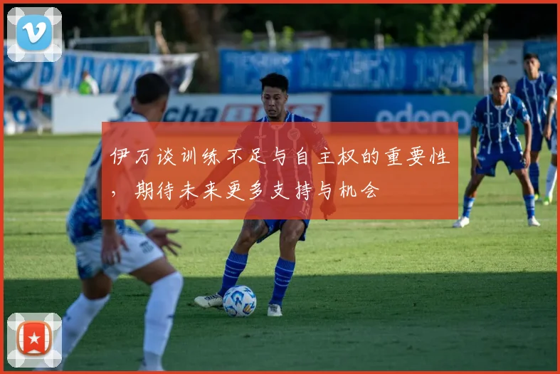 伊万谈训练不足与自主权的重要性，期待未来更多支持与机会