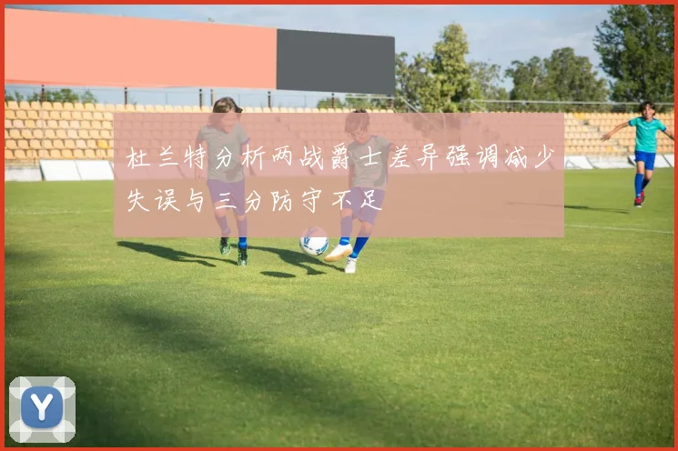 杜兰特分析两战爵士差异强调减少失误与三分防守不足
