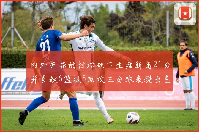 内外开花的拉松砍下生涯新高21分并贡献6篮板5助攻三分球表现出色