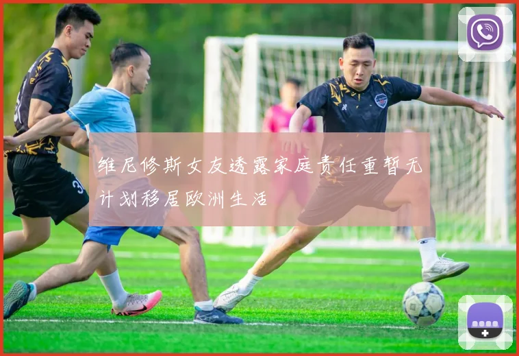 维尼修斯女友透露家庭责任重暂无计划移居欧洲生活