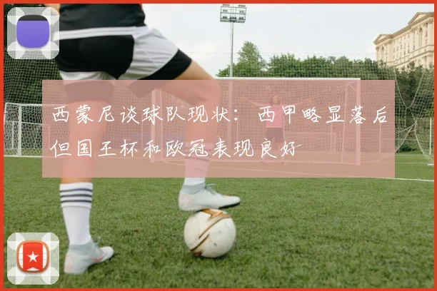 西蒙尼谈球队现状：西甲略显落后但国王杯和欧冠表现良好
