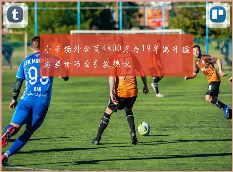 小卡场外合同4800万与19年离开猛龙差价巧合引发热议