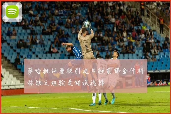 萨哈批评曼联引进年轻前锋舍什科称缺乏经验是错误选择
