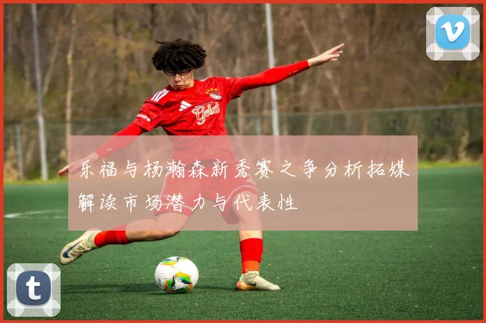 乐福与杨瀚森新秀赛之争分析拓媒解读市场潜力与代表性
