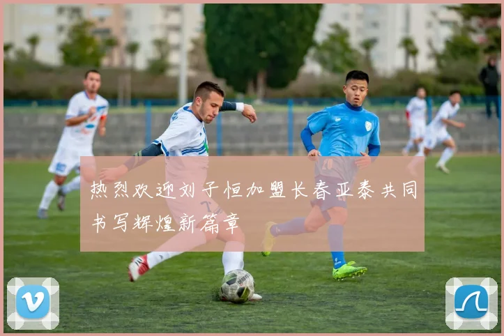 热烈欢迎刘子恒加盟长春亚泰共同书写辉煌新篇章
