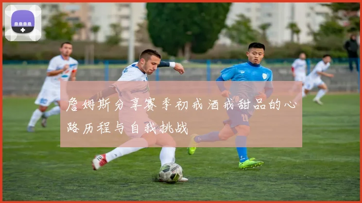 詹姆斯分享赛季初戒酒戒甜品的心路历程与自我挑战