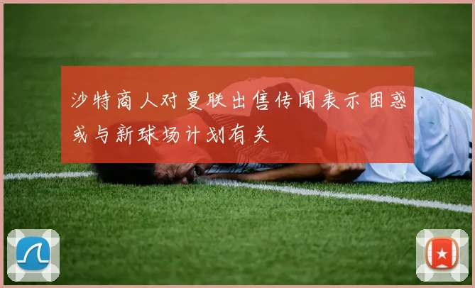 沙特商人对曼联出售传闻表示困惑或与新球场计划有关