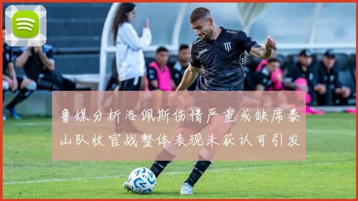 鲁媒分析洛佩斯伤情严重或缺席泰山队收官战整体表现未获认可引发关注
