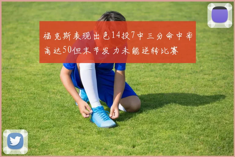 福克斯表现出色14投7中三分命中率高达50但末节发力未能逆转比赛