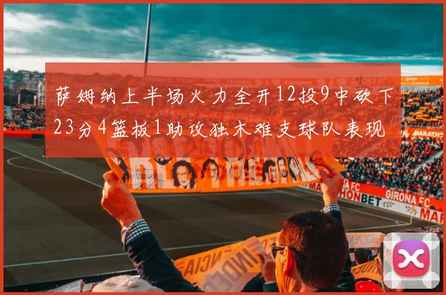 萨姆纳上半场火力全开12投9中砍下23分4篮板1助攻独木难支球队表现不佳