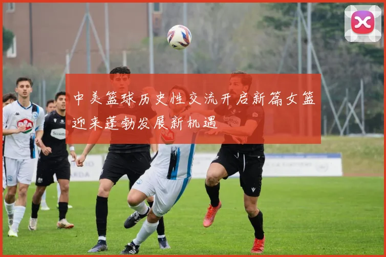 中美篮球历史性交流开启新篇女篮迎来蓬勃发展新机遇